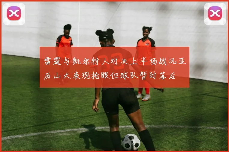 雷霆与凯尔特人对决上半场战况亚历山大表现抢眼但球队暂时落后