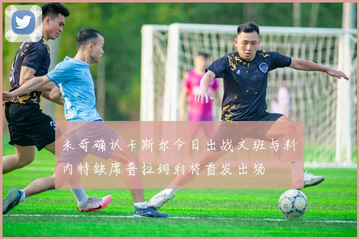 米奇确认卡斯尔今日出战文班与科内特缺席普拉姆利将首发出场