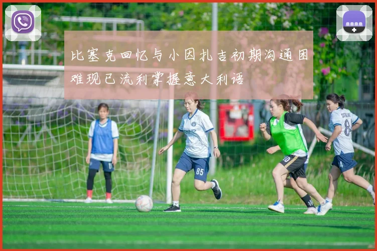 比塞克回忆与小因扎吉初期沟通困难现已流利掌握意大利语