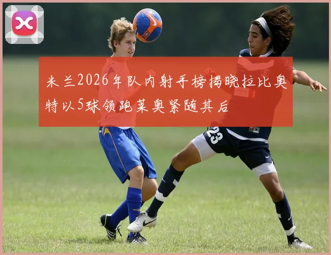米兰2026年队内射手榜揭晓拉比奥特以5球领跑莱奥紧随其后