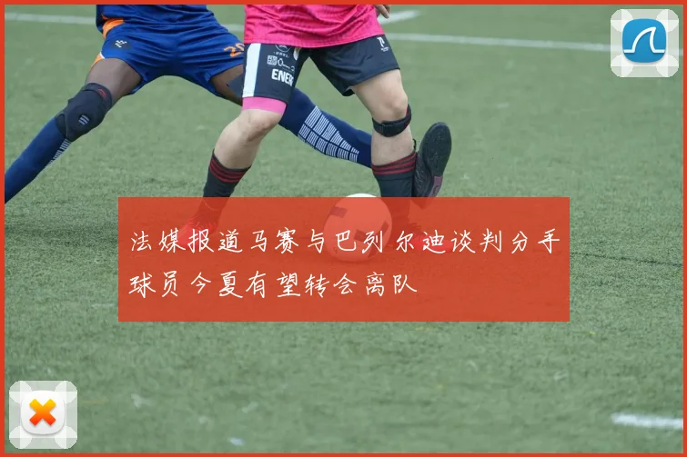法媒报道马赛与巴列尔迪谈判分手球员今夏有望转会离队