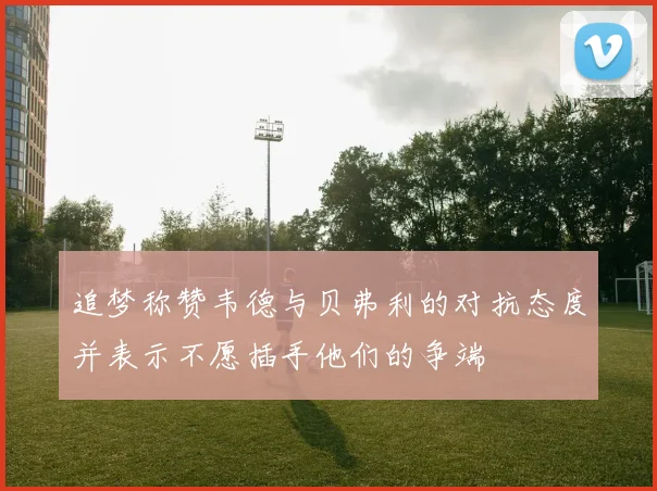 追梦称赞韦德与贝弗利的对抗态度并表示不愿插手他们的争端
