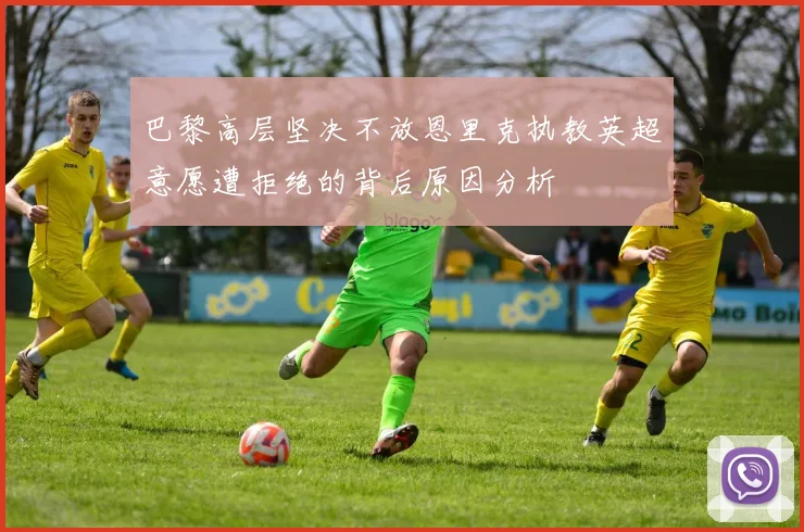 巴黎高层坚决不放恩里克执教英超意愿遭拒绝的背后原因分析
