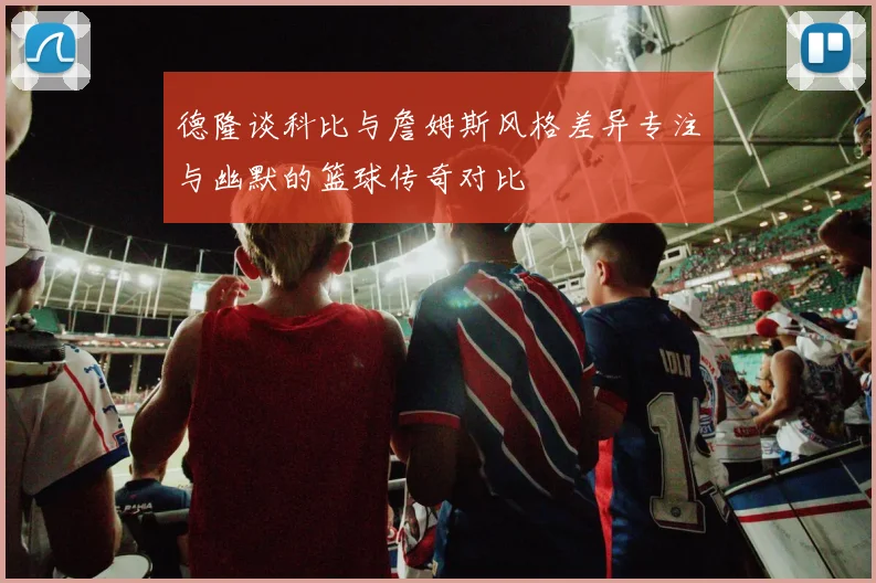 德隆谈科比与詹姆斯风格差异专注与幽默的篮球传奇对比