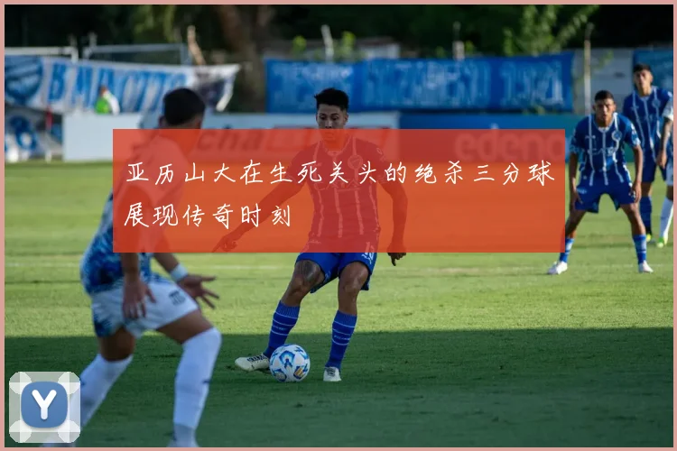 亚历山大在生死关头的绝杀三分球展现传奇时刻