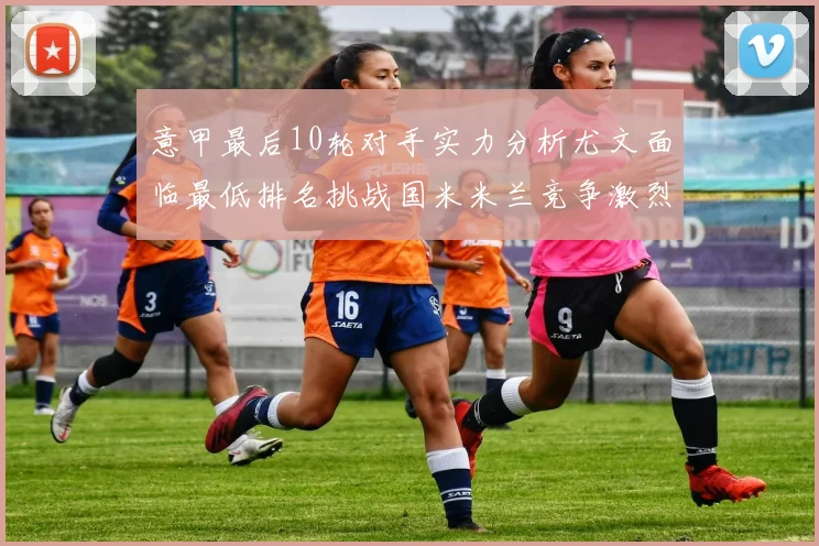 意甲最后10轮对手实力分析尤文面临最低排名挑战国米米兰竞争激烈