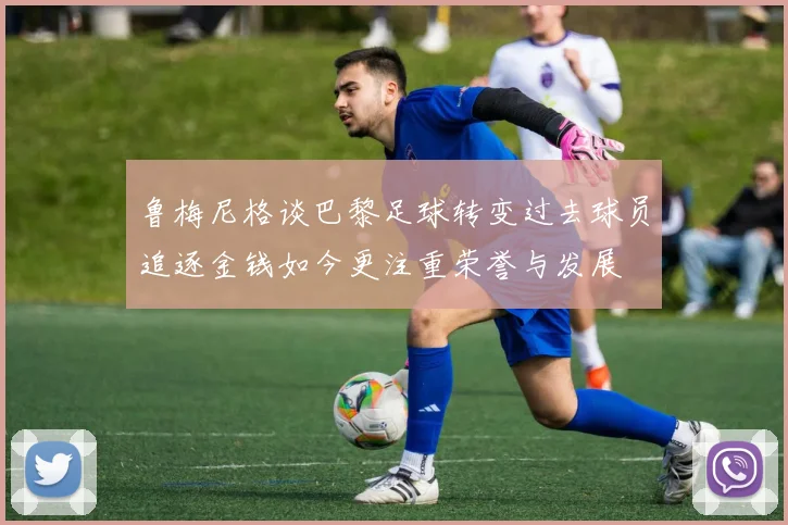 鲁梅尼格谈巴黎足球转变过去球员追逐金钱如今更注重荣誉与发展