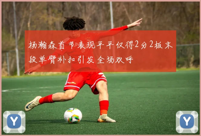 杨瀚森首节表现平平仅得2分2板末段单臂补扣引发全场欢呼