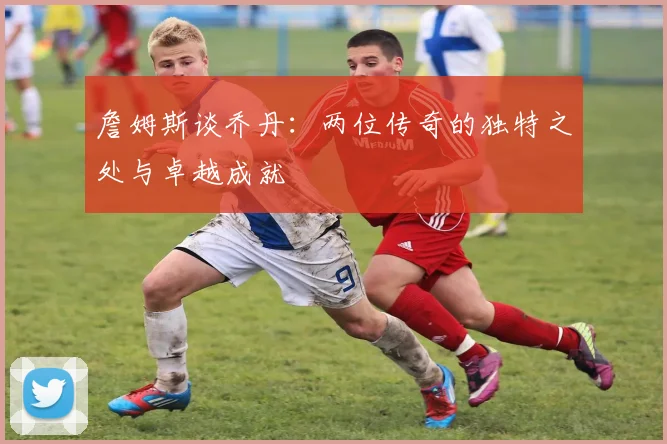 詹姆斯谈乔丹：两位传奇的独特之处与卓越成就